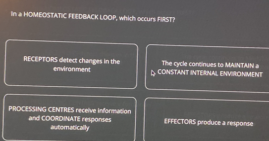 In a HOMEOSTATIC FEEDBACK LOOP, which occurs FIRST?
RECEPTORS detect changes in the The cycle continues to MAINTAIN a
environment CONSTANT INTERNAL ENVIRONMENT
PROCESSING CENTRES receive information
and COORDINATE responses EFFECTORS produce a response
automatically