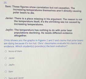 Sam: These figures show correlation but not causation. The
polar bears to die. increasing temperatures themselves aren't directly causing
Javier: There is a piece missing in his argument. The reason is not
increasing temperatures. the temperature itself, it's the shrinking sea ice caused by
Jaylin: The temperature has nothing to do with polar bear
altogether. populations declining. He needs different evidence
Chris shows you the graphs in Figures 2 and 3 and claims that polar bears
are dying because it's too hot. Chris' classmates evaluate his claims and
evidence. Which student(s) provide(s) the best evaluation?
None of them
Javier
JJaylin
Sam
Sam and Jai