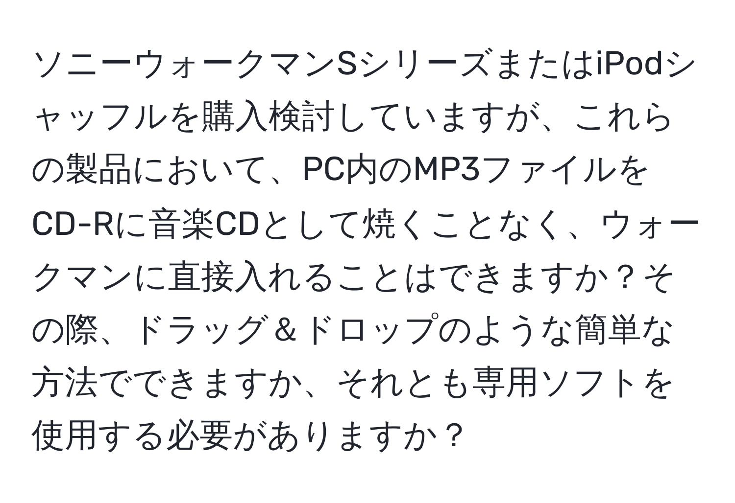 ソニーウォークマンSシリーズまたはiPodシャッフルを購入検討していますが、これらの製品において、PC内のMP3ファイルをCD-Rに音楽CDとして焼くことなく、ウォークマンに直接入れることはできますか？その際、ドラッグ＆ドロップのような簡単な方法でできますか、それとも専用ソフトを使用する必要がありますか？