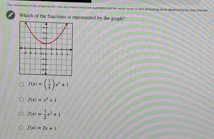 The movement of the progress bar may be uneven because questions can be worth more or less (including zero) depending on your answer.
Which of the functions is represented by the graph?
f(x)=( 1/4 )x^2+1
f(x)=x^2+1
f(x)= 1/2 x^2+1
f(x)=2x+1