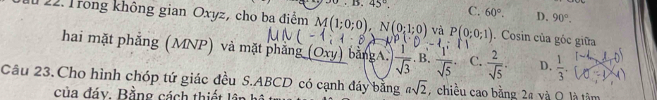 45°. C. 60°. D. 90°. 
ău 22. Trong không gian Oxyz, cho ba điểm M(1;0;0), N(0;1;0) và P(0;0;1). Cosin của góc giữa
hai mặt phẳng (MNP) và mặt phẳng (Oxy) bằngA.  1/sqrt(3) .B.  1/sqrt(5)  C.  2/sqrt(5) . D.  1/3 . 
Câu 23.Cho hình chóp tứ giác đều S. ABCD có cạnh đáy bằng asqrt(2) , chiều cao bằng 2ª và O là tâm
của đáy. Bằng cách thiết lêp hô