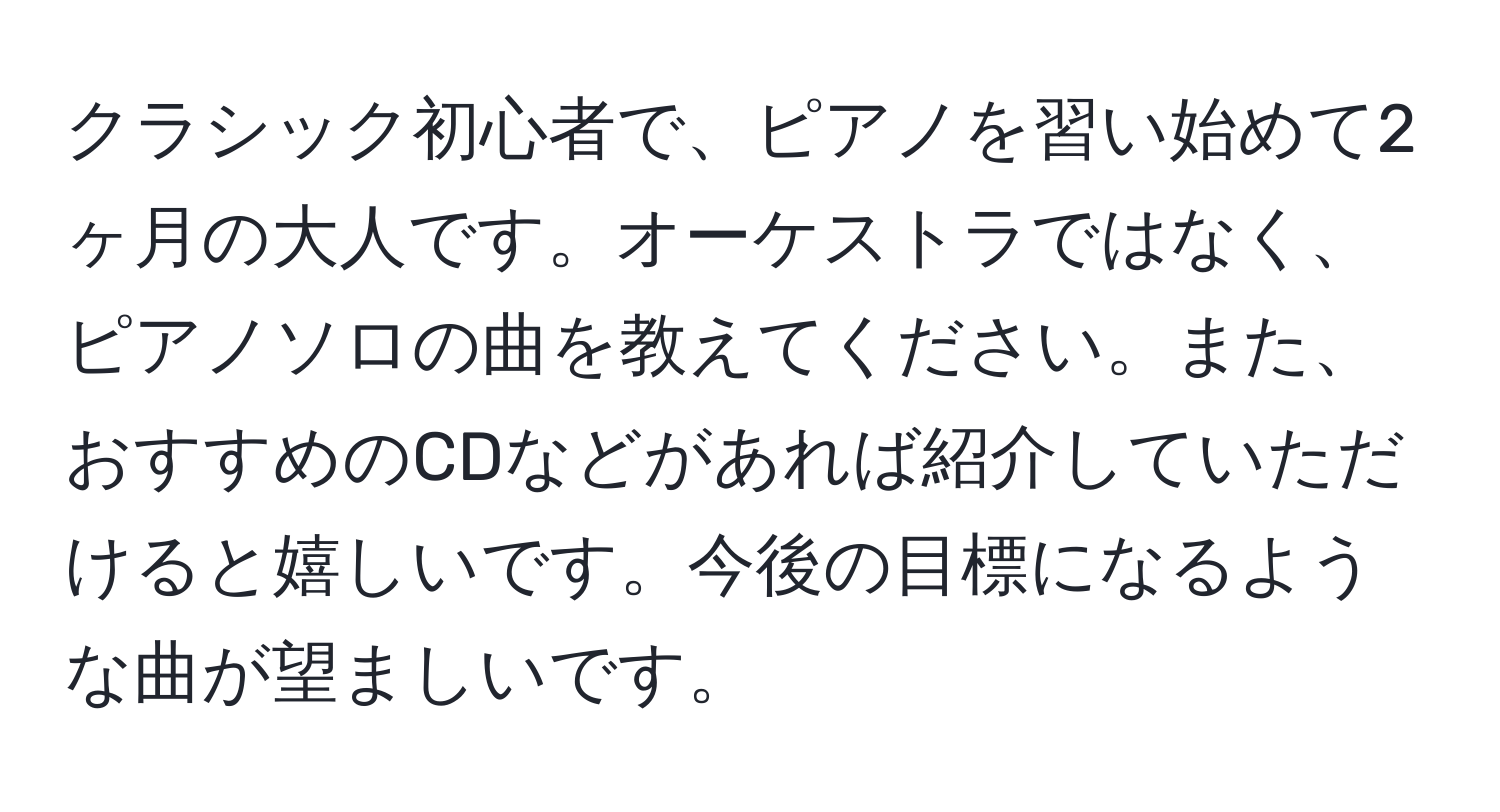 クラシック初心者で、ピアノを習い始めて2ヶ月の大人です。オーケストラではなく、ピアノソロの曲を教えてください。また、おすすめのCDなどがあれば紹介していただけると嬉しいです。今後の目標になるような曲が望ましいです。