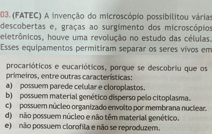 (FATEC) A invenção do microscópio possibilitou várias
descobertas e, graças ao surgimento dos microscópios
eletrônicos, houve uma revolução no estudo das células.
Esses equipamentos permitiram separar os seres vivos em
procarióticos e eucarióticos, porque se descobriu que os
primeiros, entre outras características:
a) possuem parede celular e cloroplastos.
b) possuem material genético disperso pelo citoplasma.
c) possuem núcleo organizado envolto por membrana nuclear.
d) não possuem núcleo e não têm material genético.
e) não possuem clorofila e não se reproduzem.