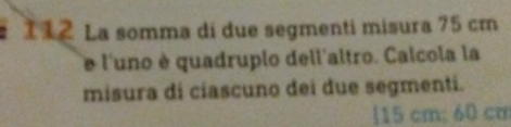 112 La somma di due segmenti misura 75 cm
e l'uno è quadruplo dell'altro. Calcola la 
misura di ciascuno dei due segmenti. 
| 15 cm; 60 cm