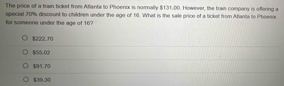 The price of a train ticket from Atlanta to Phoenix is normally $131.00. However, the train company is offering a
special 70% discount to children under the age of 16. What is the sale price of a ticket from Atlanta to Phoenix
for someone under the age of 16?
$222.70
$55.02
$91.70
$39.30