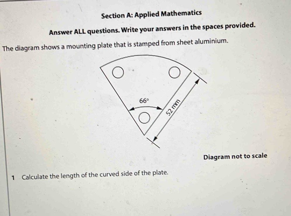 Applied Mathematics
Answer ALL questions. Write your answers in the spaces provided.
The diagram shows a mounting plate that is stamped from sheet aluminium.
Diagram not to scale
1 Calculate the length of the curved side of the plate.