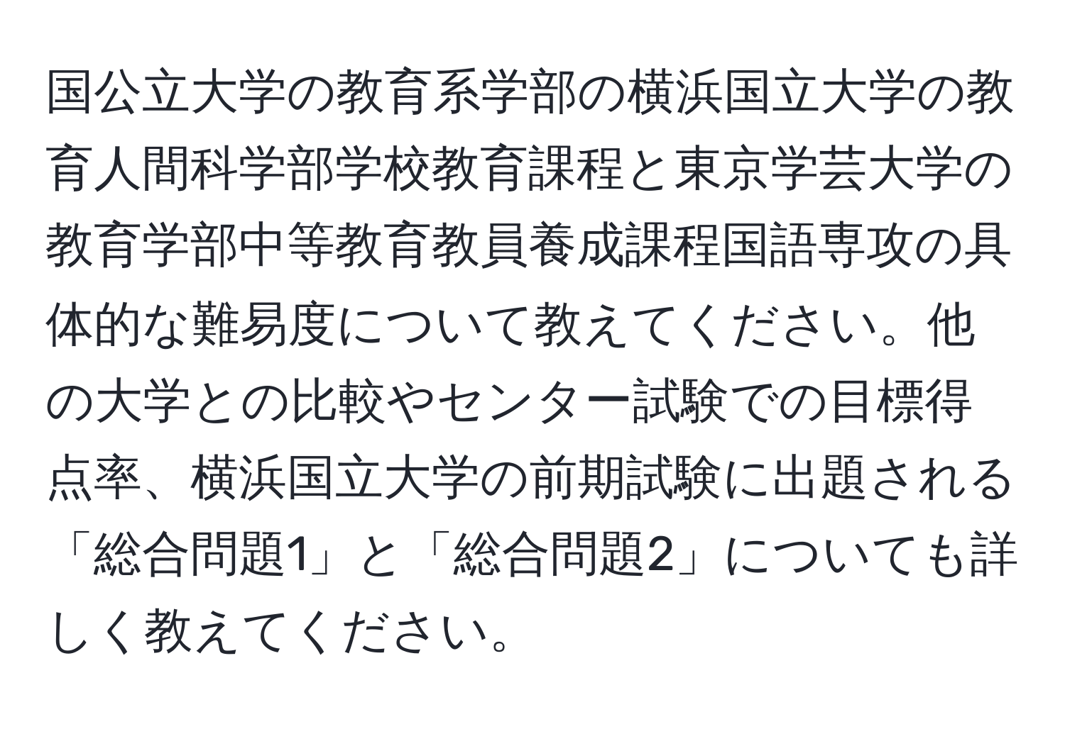 国公立大学の教育系学部の横浜国立大学の教育人間科学部学校教育課程と東京学芸大学の教育学部中等教育教員養成課程国語専攻の具体的な難易度について教えてください。他の大学との比較やセンター試験での目標得点率、横浜国立大学の前期試験に出題される「総合問題1」と「総合問題2」についても詳しく教えてください。