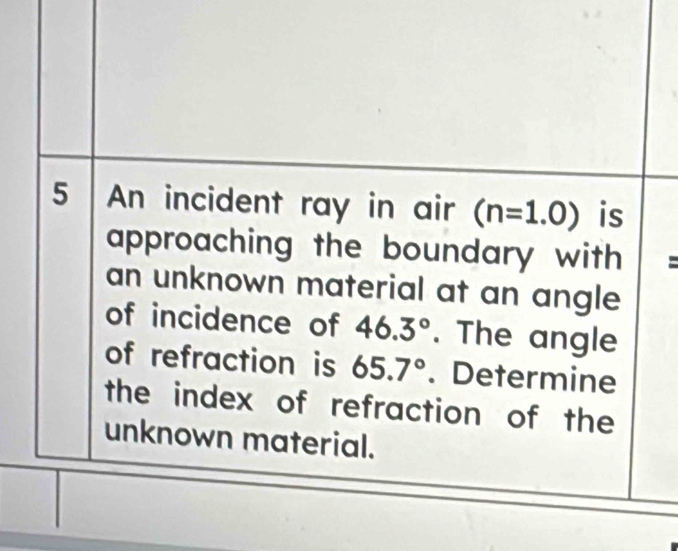 An incident ray in air (n=1.0) is 
approaching the boundary with = 
an unknown material at an angle 
of incidence of 46.3°. The angle 
of refraction is 65.7°. Determine 
the index of refraction of the 
unknown material.