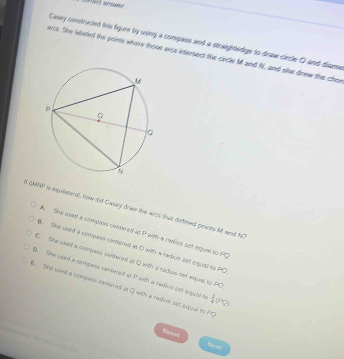 Casey constructed this figure by using a compass and a straightedge to draw circle O and diame
arcs. She wheled the points where those arcs intersect the circle M and 1, and she drew the chor
I AMNP is equilateral, how did Casey draw the arcs that defined points M and N
A. She used a compass centered at P with a radius set equal to PQ
3. She used a compass centered at O with a radius set equal to PO . She used a compass centered at Q with a radius set equal to PO
0. She used a compass centered at P with a radius set equal t  3/4 (PQ).. She used a compass centered at Q with a radius set equal to PQ
Reset
Csentas A righes ra 
Next