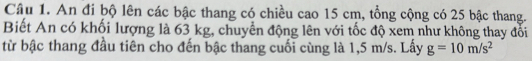 An đi bộ lên các bậc thang có chiều cao 15 cm, tổng cộng có 25 bậc thang. 
Biết An có khối lượng là 63 kg, chuyển động lên với tốc độ xem như không thay đối 
từ bậc thang đầu tiên cho đến bậc thang cuối cùng là 1,5 m/s. Lấy g=10m/s^2