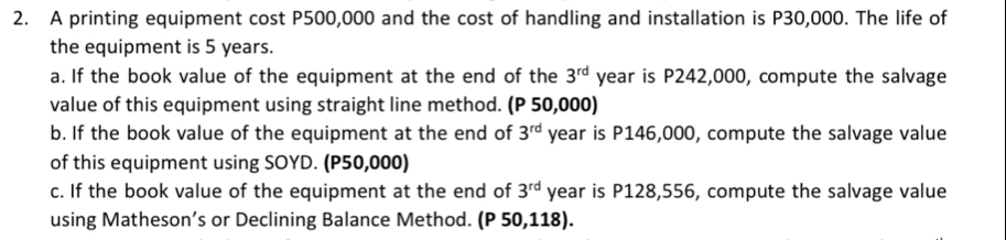 A printing equipment cost P500,000 and the cost of handling and installation is P30,000. The life of 
the equipment is 5 years. 
a. If the book value of the equipment at the end of the 3^(rd) year is P242,000, compute the salvage 
value of this equipment using straight line method. (P 50,000) 
b. If the book value of the equipment at the end of 3^(rd) year is P146,000, compute the salvage value 
of this equipment using SOYD. (P50,000) 
c. If the book value of the equipment at the end of 3^(rd) year is P128,556, compute the salvage value 
using Matheson’s or Declining Balance Method. (P 50,118).