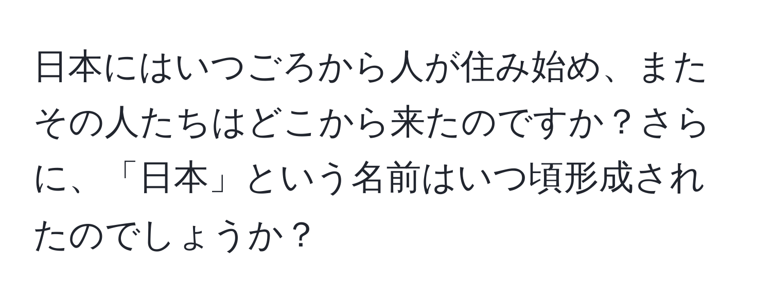 日本にはいつごろから人が住み始め、またその人たちはどこから来たのですか？さらに、「日本」という名前はいつ頃形成されたのでしょうか？