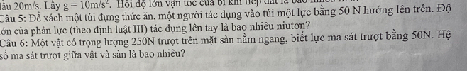 lầu 20m/s. Lây g=10m/s^2. Hội độ lớn vận toc của bí khi tiếp đất là t 
Cầu 5: Để xách một túi đựng thức ăn, một người tác dụng vào túi một lực bằng 50 N hướng lên trên. Độ 
cớn của phản lực (theo định luật III) tác dụng lên tay là bao nhiêu niutơn? 
Câu 6: Một vật có trọng lượng 250N trượt trên mặt sản nằm ngang, biết lực ma sát trượt bằng 50N. Hệ 
số ma sát trượt giữa vật và sản là bao nhiêu?