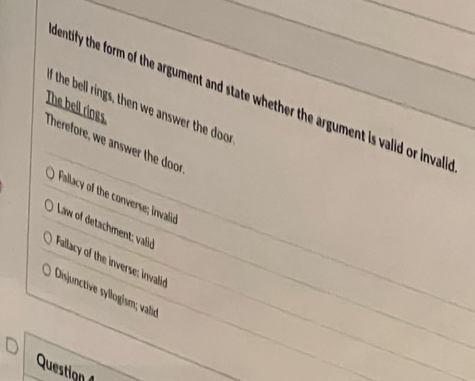 mentify the form of the argument and state whether the argument is valid or invall
The bell rings I the bell rings, then we answer the door
Therefore, we answer the door
Fallacy of the converse; invalid
Law of detachment; valid
Fallacy of the inverse: invalid
Disjunctive syllogism; valid
Question