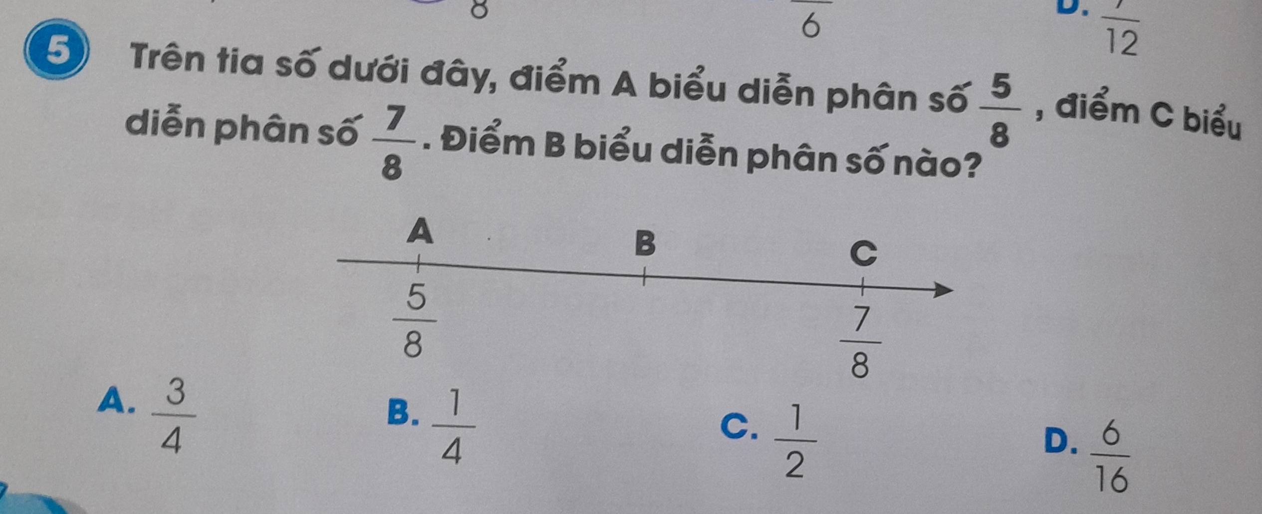 frac 12
5 Trên tia số dưới đây, điểm A biểu diễn phân số  5/8  , điểm C biểu
diễn phân số  7/8 . Điểm B biểu diễn phân số nào?
A.  3/4 
B.  1/4 
C.  1/2 
D.  6/16 