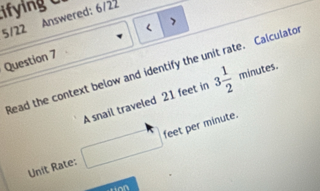 ifying o 
5/22 Answered: 6/22 
> 
< 
Question 7 
Read the context below and identify the unit rate. Calculato 
A snail traveled  21 feet in 3 1/2 minutes. 
Unit Rate: □ feet per minute.