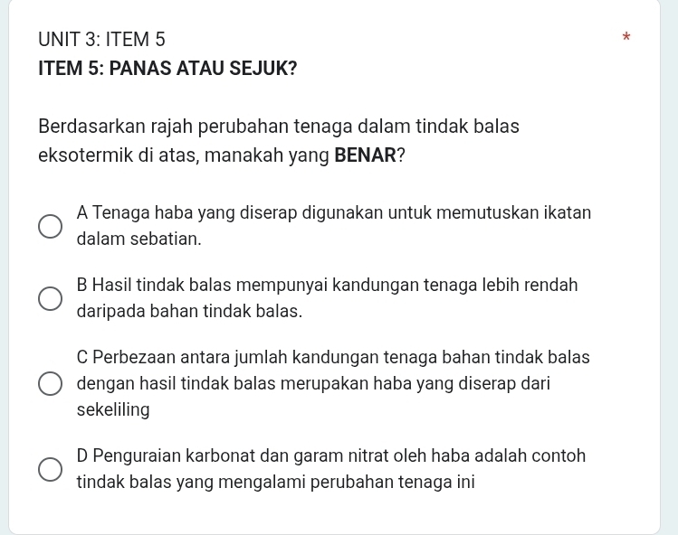 ITEM 5
ITEM 5: PANAS ATAU SEJUK?
Berdasarkan rajah perubahan tenaga dalam tindak balas
eksotermik di atas, manakah yang BENAR?
A Tenaga haba yang diserap digunakan untuk memutuskan ikatan
dalam sebatian.
B Hasil tindak balas mempunyai kandungan tenaga lebih rendah
daripada bahan tindak balas.
C Perbezaan antara jumlah kandungan tenaga bahan tindak balas
dengan hasil tindak balas merupakan haba yang diserap dari
sekeliling
D Penguraian karbonat dan garam nitrat oleh haba adalah contoh
tindak balas yang mengalami perubahan tenaga ini