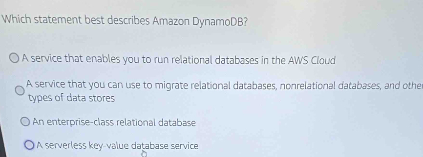 Which statement best describes Amazon DynamoDB?
A service that enables you to run relational databases in the AWS Cloud
A service that you can use to migrate relational databases, nonrelational databases, and othe
types of data stores
An enterprise-class relational database
A serverless key-value daṭabase service