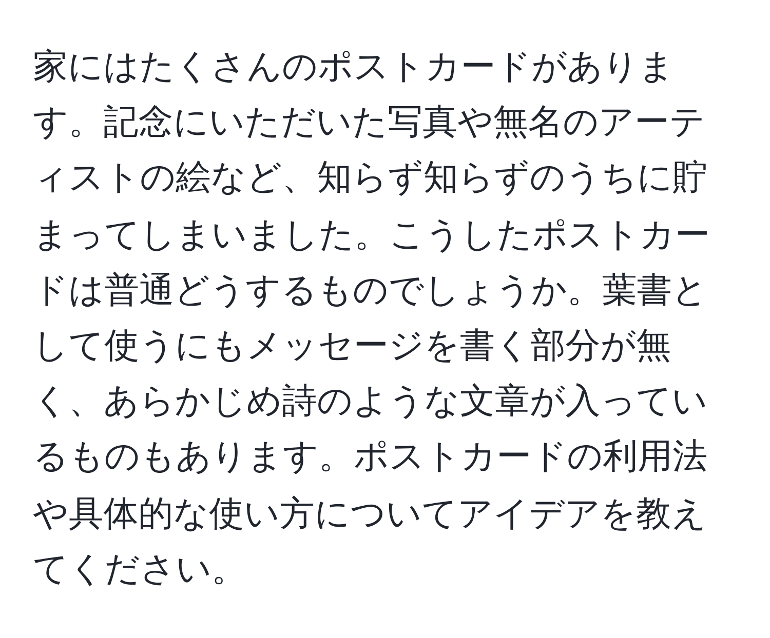 家にはたくさんのポストカードがあります。記念にいただいた写真や無名のアーティストの絵など、知らず知らずのうちに貯まってしまいました。こうしたポストカードは普通どうするものでしょうか。葉書として使うにもメッセージを書く部分が無く、あらかじめ詩のような文章が入っているものもあります。ポストカードの利用法や具体的な使い方についてアイデアを教えてください。