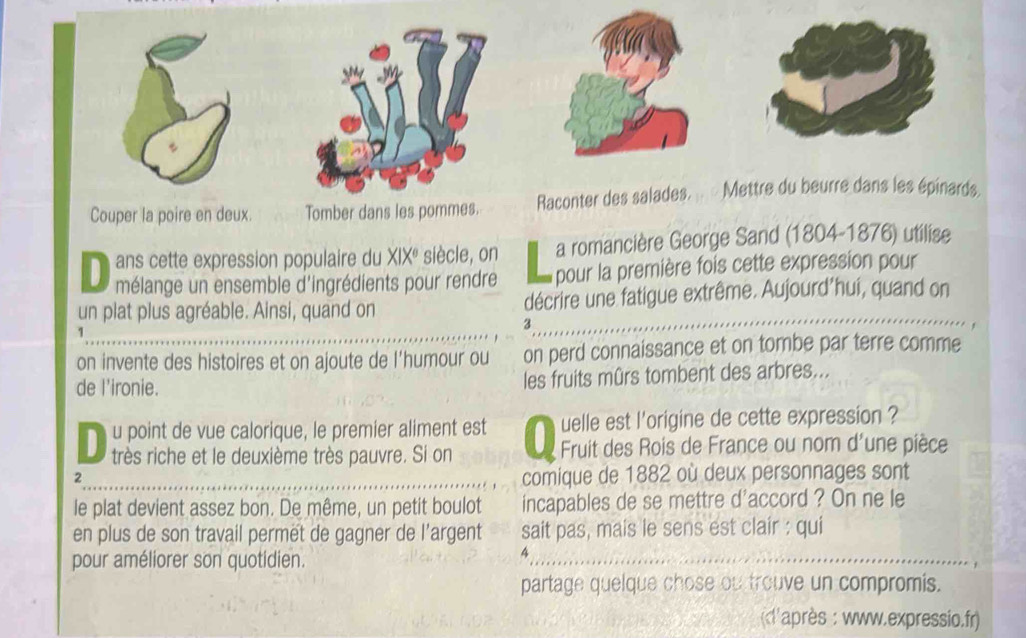 Couper la poire en deux. Tomber dans les pommes. Raconter des salades. . « Mettre du beurre dans les épinards 
ans cette expression populaire du XIXé siècle, on a romancière George Sand (1804-1876) utilise 
D mélange un ensemble d'ingrédients pour rendre pour la première fois cette expression pour 
un plat plus agréable. Ainsi, quand on décrire une fatigue extrême. Aujourd'hui, quand on 
3 
1 
on invente des histoires et on ajoute de l’humour ou on perd connaissance et on tombe par terre comme 
de l'ironie. les fruits mûrs tombent des arbres... 
u point de vue calorique, le premier aliment est uelle est l'origine de cette expression ? 
D très riche et le deuxième très pauvre. Si on Fruit des Rois de France ou nom d'une pièce 
2 comique de 1882 où deux personnages sont 
le plat devient assez bon. De même, un petit boulot incapables de se mettre d'accord ? On ne le 
en plus de son travail permët de gagner de l’argent sait pas, mais le sens est clair : qui 
pour améliorer son quotidien. 
_ 
4 
partage quelque chose ou trouve un compromis. 
('après : www.expressio.fr)