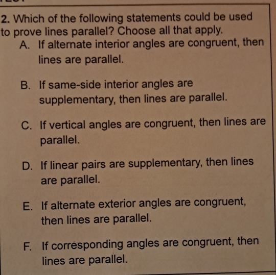 Which of the following statements could be used
to prove lines parallel? Choose all that apply.
A. If alternate interior angles are congruent, then
lines are parallel.
B. If same-side interior angles are
supplementary, then lines are parallel.
C. If vertical angles are congruent, then lines are
parallel.
D. If linear pairs are supplementary, then lines
are parallel.
E. If alternate exterior angles are congruent,
then lines are parallel.
F. If corresponding angles are congruent, then
lines are parallel.