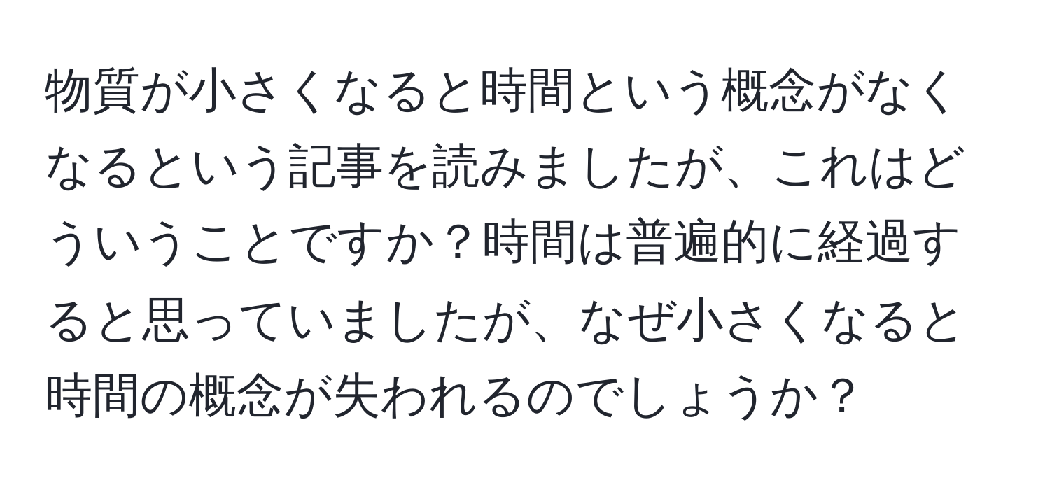 物質が小さくなると時間という概念がなくなるという記事を読みましたが、これはどういうことですか？時間は普遍的に経過すると思っていましたが、なぜ小さくなると時間の概念が失われるのでしょうか？