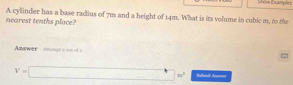 Show Examples 
A cylinder has a base radius of 7m and a height of 14m. What is its volume in cubic m, to the 
nearest tenths place? 
Answer Attempt 2 out of 2
V=□ m^3 Submit Answer