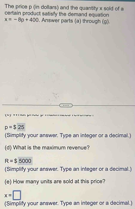 The price p (in dollars) and the quantity x sold of a 
certain product satisfy the demand equation
x=-8p+400. Answer parts (a) through (g).
p=$25
(Simplify your answer. Type an integer or a decimal.) 
(d) What is the maximum revenue?
R=$5000
(Simplify your answer. Type an integer or a decimal.) 
(e) How many units are sold at this price?
x=□
(Simplify your answer. Type an integer or a decimal.)