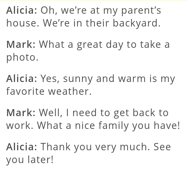 Alicia: Oh, we’re at my parent’s 
house. We're in their backyard. 
Mark: What a great day to take a 
photo. 
Alicia: Yes, sunny and warm is my 
favorite weather. 
Mark: Well, I need to get back to 
work. What a nice family you have! 
Alicia: Thank you very much. See 
you later!