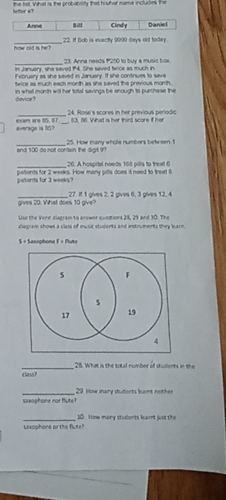 letter e? the list. What is the probability that his her name includes the
Anne Bill Cindy Daniel
_
22. If Bob is exactly 9999 days old today.
how old is he?
_
23. Anna needs P250 to buy a music box
In January, she saved P4. She saved twice as much in
February as she saved in January. If she continues to save
twice as much each month as she saved the previous month.
in what month will her totall savings be enough to purchase the
device?
_
24. Rose's scores in her previous periodic
_
exam are 85. 87. 83. 86. What is her third score if her
average is 85?
_
25. How many whole numbers between 1
and 100 do not contain the digit 9?
_26. A hospital needs 168 pills to treat 6
patients for 2 weeks. How many pills does it need to treat 8
patients for 3 weeks?
_ 27. if 1 gives 2, 2 gives 6, 3 gives 12, 4
gives 20. What does 10 give?
Use the Venn diagram to answer questions 28, 29 and 30. The
diagram shows a class of music students and instruments they learn.
S = Saxophone F= Flute
_28. What is the total number of students in the
class?
_29. How many students leamt neither
saxophone nor flute?
_30. How many students learnt just the
saxophone or the flute?