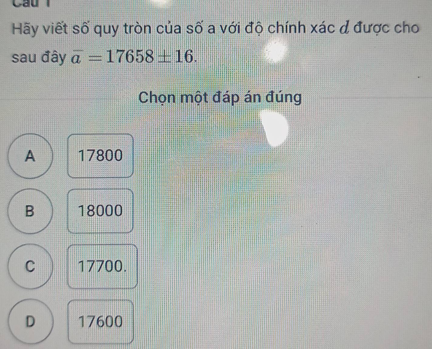 Cầu
Hãy viết số quy tròn của số a với độ chính xác đ được cho
sau đây overline a=17658± 16. 
Chọn một đáp án đúng
A 17800
B 18000
C 17700.
D 17600