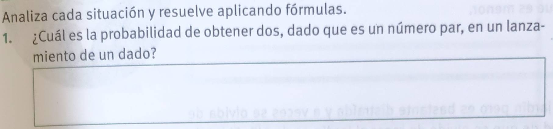 Analiza cada situación y resuelve aplicando fórmulas. 
1. ¿Cuál es la probabilidad de obtener dos, dado que es un número par, en un lanza- 
miento de un dado?