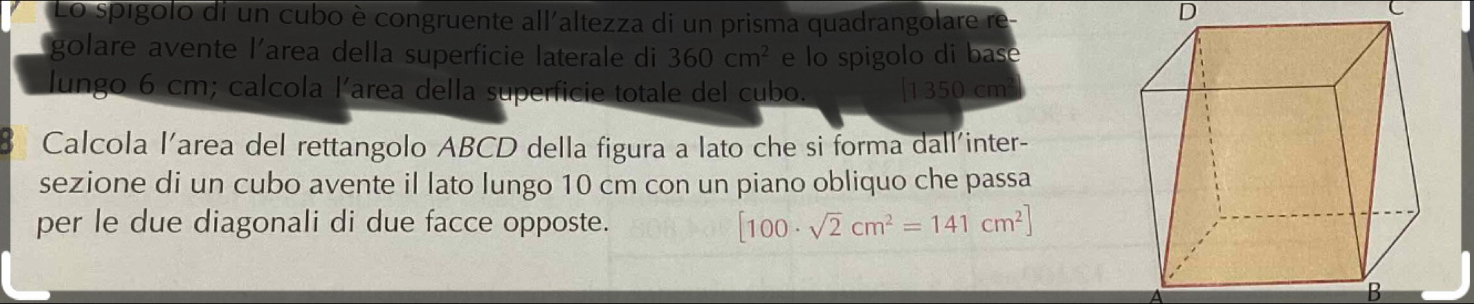 Lo spígolo di un cubo è congruente all'altezza di un prisma quadrangolare re-
D
C
golare avente l’area della superficie laterale di 360cm^2 e lo spigolo di bas e
lungo 6 cm; calcola l’area della superficie totale del cubo. [ 1350 cm
Calcola l’area del rettangolo ABCD della figura a lato che si forma dall'inter-
sezione di un cubo avente il lato lungo 10 cm con un piano obliquo che passa
per le due diagonali di due facce opposte. [100· sqrt(2)cm^2=141cm^2]
B