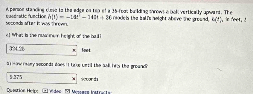 A person standing close to the edge on top of a 36-foot building throws a ball vertically upward. The
quadratic function h(t)=-16t^2+140t+36 models the ball's height above the ground, h(t) , in feet, t
seconds after it was thrown.
a) What is the maximum height of the ball?
324.25 feet
×
b) How many seconds does it take until the ball hits the ground?
9.375 seconds
×
Question Help: Video Message instructor