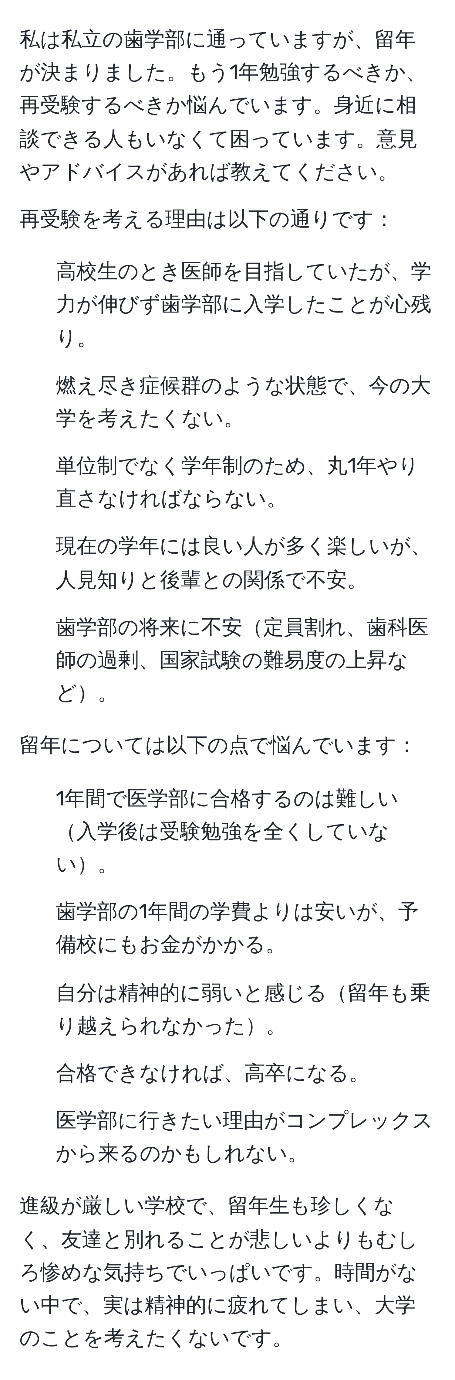 私は私立の歯学部に通っていますが、留年が決まりました。もう1年勉強するべきか、再受験するべきか悩んでいます。身近に相談できる人もいなくて困っています。意見やアドバイスがあれば教えてください。

再受験を考える理由は以下の通りです：
- 高校生のとき医師を目指していたが、学力が伸びず歯学部に入学したことが心残り。
- 燃え尽き症候群のような状態で、今の大学を考えたくない。
- 単位制でなく学年制のため、丸1年やり直さなければならない。
- 現在の学年には良い人が多く楽しいが、人見知りと後輩との関係で不安。
- 歯学部の将来に不安定員割れ、歯科医師の過剰、国家試験の難易度の上昇など。

留年については以下の点で悩んでいます：
- 1年間で医学部に合格するのは難しい入学後は受験勉強を全くしていない。
- 歯学部の1年間の学費よりは安いが、予備校にもお金がかかる。
- 自分は精神的に弱いと感じる留年も乗り越えられなかった。
- 合格できなければ、高卒になる。
- 医学部に行きたい理由がコンプレックスから来るのかもしれない。

進級が厳しい学校で、留年生も珍しくなく、友達と別れることが悲しいよりもむしろ惨めな気持ちでいっぱいです。時間がない中で、実は精神的に疲れてしまい、大学のことを考えたくないです。