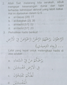 Allah Swt. melarang kita serakah, sibuk
mengejar kesenangan dunia dan lupa
terhadap kehidupan akhirat yang lebih kekal.
Hal ini dijelaskan dalam Q.S. ....
a. al-Qașaș [28]: 77
b. al-Baqarah [2]: 30
c. al-Hadid [ 57 ]: 22
d. al-Hadid [ 57 ]: 23
3. Perhatikan hadis berikut!
(Sijill oly) .
Lafal yang tepat untuk melengkapi hadis di
atas adalah ...
a.
d à