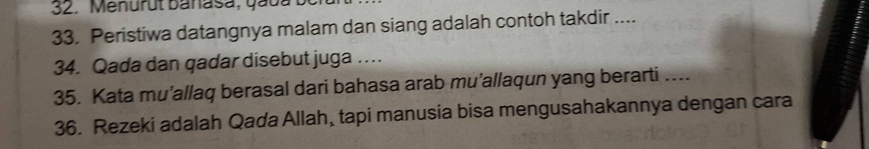 Menurut banasa, quua be 
33. Peristiwa datangnya malam dan siang adalah contoh takdir .... 
34. Qada dan qadar disebut juga … 
35. Kata mu’allaq berasal dari bahasa arab mu’allaqun yang berarti .... 
36. Rezeki adalah Qada Allah, tapi manusia bisa mengusahakannya dengan cara