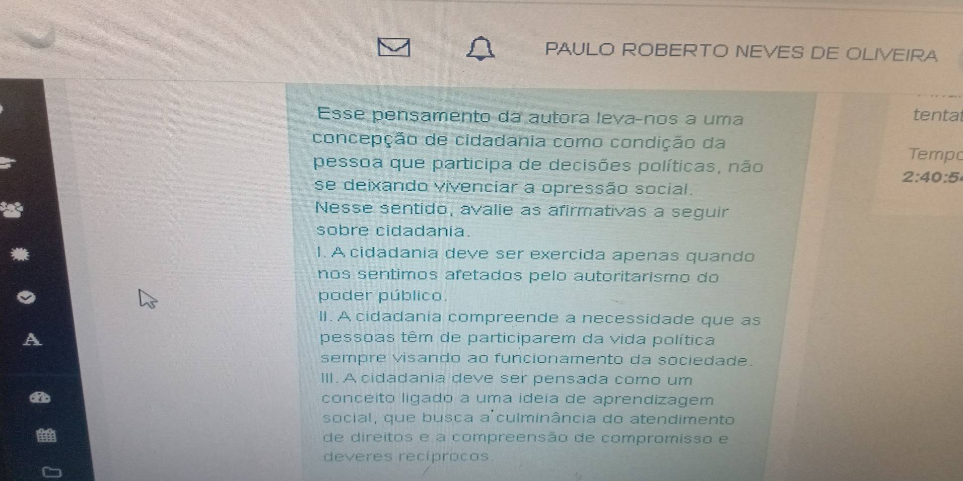 PAULO ROBERTO NEVES DE OLIVEIRA 
Esse pensamento da autora levaçnos a uma 
tental 
concepção de cidadania como condição da 
Tempo 
pessoa que participa de decisões políticas, não
2:40:5
se deixando vivenciar a opressão social. 
Nesse sentido, avalie as afirmativas a seguir 
sobre cidadania. 
I. A cidadania deve ser exercida apenas quando 
nos sentimos afetados pelo autoritarismo do 
poder público. 
II. A cidadania compreende a necessidade que as 
pessoas têm de participarem da vida política 
sempre visando ao funcionamento da sociedade. 
III. A cidadania deve ser pensada como um 
an 
conceito ligado a uma ideia de aprendizagem 
social, que busca a culminância do atendimento 
de direitos e a compreensão de compromisso e 
deveres recíprocos.