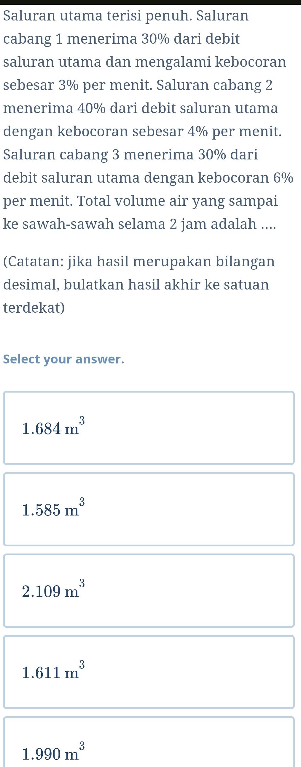 Saluran utama terisi penuh. Saluran
cabang 1 menerima 30% dari debit
saluran utama dan mengalami kebocoran
sebesar 3% per menit. Saluran cabang 2
menerima 40% dari debit saluran utama
dengan kebocoran sebesar 4% per menit.
Saluran cabang 3 menerima 30% dari
debit saluran utama dengan kebocoran 6%
per menit. Total volume air yang sampai
ke sawah-sawah selama 2 jam adalah ....
(Catatan: jika hasil merupakan bilangan
desimal, bulatkan hasil akhir ke satuan
terdekat)
Select your answer.
1.684m^3
1.585m^3
2.109m^3
1.611m^3
1.990m^3