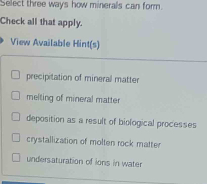 Select three ways how minerals can form.
Check all that apply.
View Available Hint(s)
precipitation of mineral matter
melting of mineral matter
deposition as a result of biological processes
crystallization of molten rock matter
undersaturation of ions in water