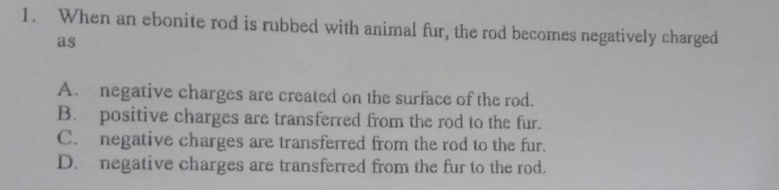 When an ebonite rod is rubbed with animal fur, the rod becomes negatively charged
as
A. negative charges are created on the surface of the rod.
B. positive charges are transferred from the rod to the fur.
C. negative charges are transferred from the rod to the fur.
D. negative charges are transferred from the fur to the rod.