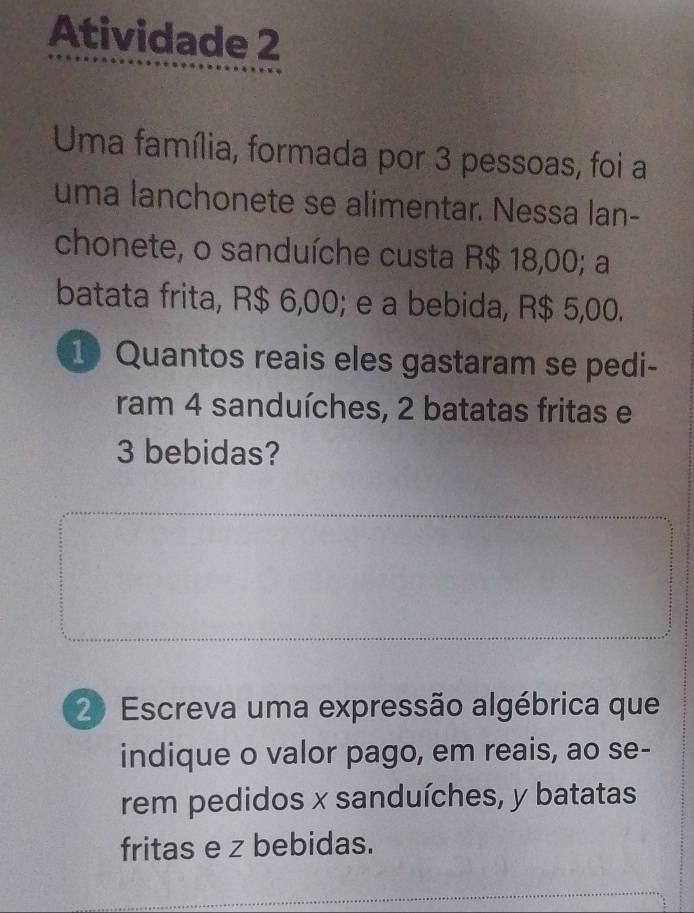 Atividade 2 
Uma família, formada por 3 pessoas, foi a 
uma lanchonete se alimentar. Nessa lan- 
chonete, o sanduíche custa R$ 18,00; a 
batata frita, R$ 6,00; e a bebida, R$ 5,00. 
1 Quantos reais eles gastaram se pedi- 
ram 4 sanduíches, 2 batatas fritas e
3 bebidas? 
20 Escreva uma expressão algébrica que 
indique o valor pago, em reais, ao se- 
rem pedidos x sanduíches, y batatas 
fritas e z bebidas.