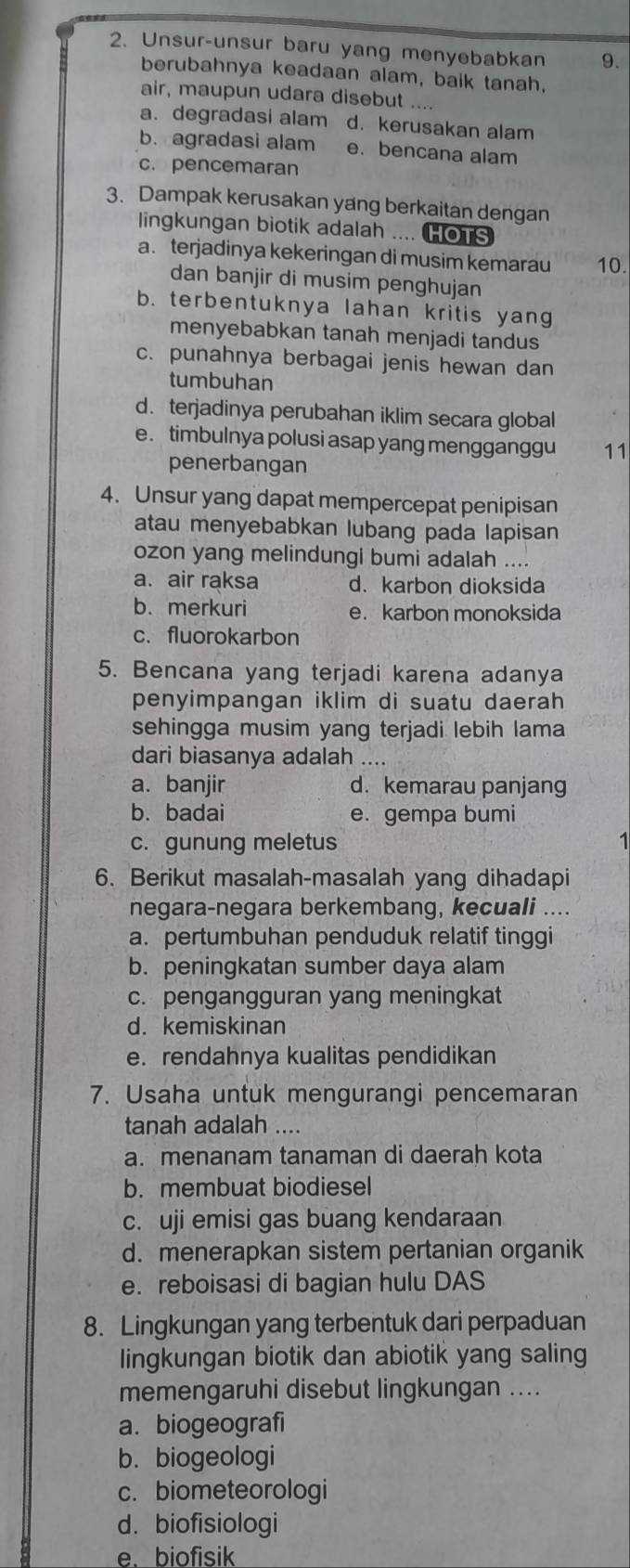 Unsur-unsur baru yang menyebabkan 9.
berubahnya keadaan alam, baik tanah,
air, maupun udara disebut ....
a. degradasi alam d. kerusakan alam
b. agradasi alam e. bencana alam
c. pencemaran
3. Dampak kerusakan yang berkaitan dengan
lingkungan biotik adalah .... HOTS
a. terjadinya kekeringan di musim kemarau 10.
dan banjir di musim penghujan
b. terbentuknya lahan kritis yang
menyebabkan tanah menjadi tandus
c. punahnya berbagai jenis hewan dan
tumbuhan
d. terjadinya perubahan iklim secara global
e. timbulnya polusi asap yang mengganggu 11
penerbangan
4. Unsur yang dapat mempercepat penipisan
atau menyebabkan lubang pada lapisan
ozon yang melindungi bumi adalah ....
a. air raksa d. karbon dioksida
b. merkuri e. karbon monoksida
c. fluorokarbon
5. Bencana yang terjadi karena adanya
penyimpangan iklim di suatu daerah
sehingga musim yang terjadi lebih lama
dari biasanya adalah ....
a. banjir d. kemarau panjang
b. badai e. gempa bumi
c. gunung meletus 1
6. Berikut masalah-masalah yang dihadapi
negara-negara berkembang, kecuali ....
a. pertumbuhan penduduk relatif tinggi
b. peningkatan sumber daya alam
c. pengangguran yang meningkat
d. kemiskinan
e. rendahnya kualitas pendidikan
7. Usaha untuk mengurangi pencemaran
tanah adalah ....
a. menanam tanaman di daerah kota
b. membuat biodiesel
c. uji emisi gas buang kendaraan
d. menerapkan sistem pertanian organik
e. reboisasi di bagian hulu DAS
8. Lingkungan yang terbentuk dari perpaduan
lingkungan biotik dan abiotik yang saling
memengaruhi disebut lingkungan ....
a. biogeografi
b. biogeologi
c. biometeorologi
d. biofisiologi
e. biofisik