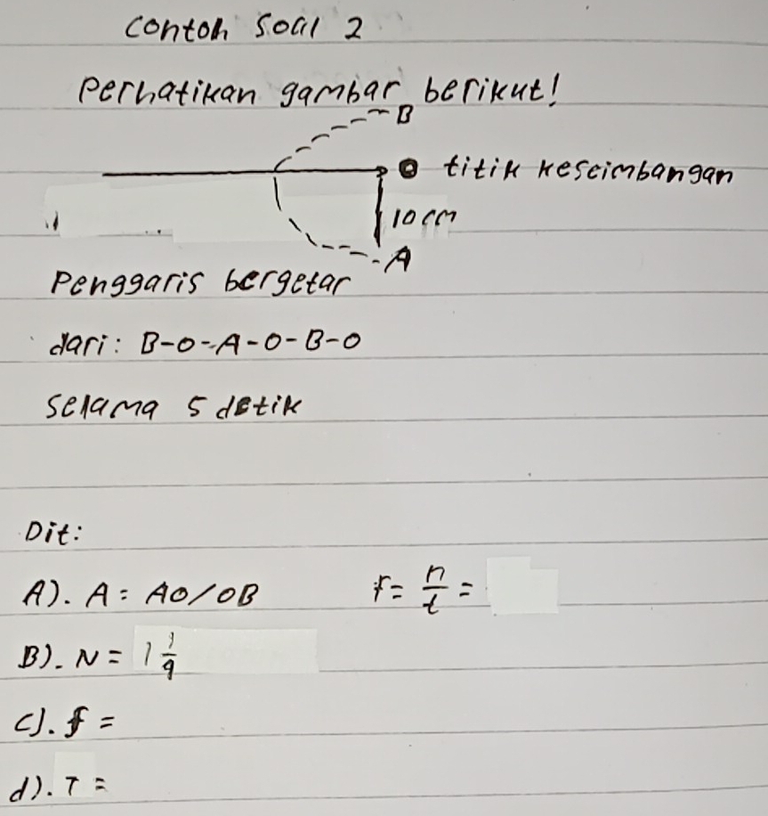 contoh Soal 2
perhatikan gambar berikut!
B
titik keseimbangan
10cm
Penggaris bergetar
dari: B-0-A -0-B-0
selama 5 detik
Dit:
A. A=AO/OB
F= n/t =
B). N=1 1/9 
cJ. f=
d). T=