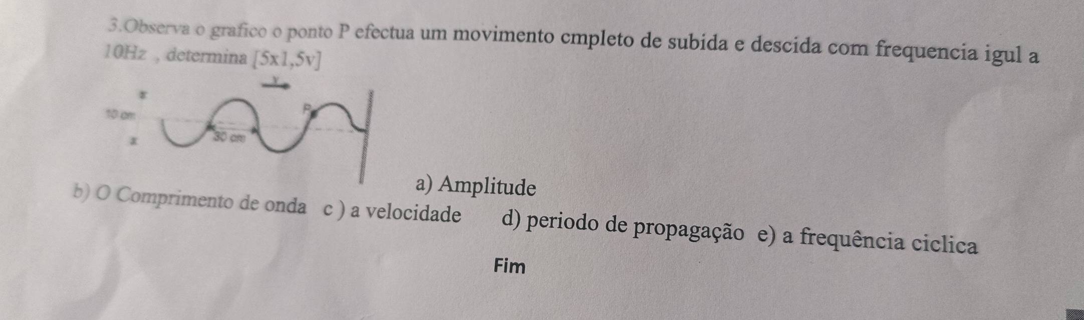 Observa o grafico o ponto P efectua um movimento cmpleto de subida e descida com frequencia igul a
10Hz , determina [5x1,5v]
a) Amplitude
b) O Comprimento de onda c ) a velocidade d) periodo de propagação e) a frequência ciclica
Fim