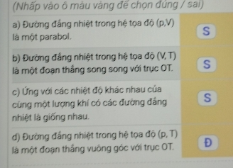 (Nhấp vào ô màu vàng đế chọn đúng / sai)
a) Đường đẳng nhiệt trong hệ tọa độ (p,V)
là một parabol.
S
b) Đường đẳng nhiệt trong hệ tọa độ (V, T)
là một đoạn thầng song song với trục OT. S
c) Ứng với các nhiệt độ khác nhau của
cùng một lượng khí có các đường đẳng S
nhiệt là giống nhau.
d) Đường đẳng nhiệt trong hệ tọa độ (p,T)
là một đoạn thắng vuông góc với trục OT. D