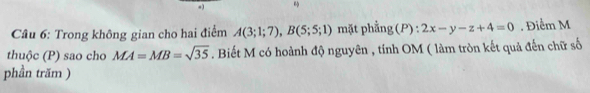 Trong không gian cho hai điểm A(3;1;7), B(5;5;1) mặt phẳng (P):2x-y-z+4=0. Điểm M 
thuộc (P) sao cho MA=MB=sqrt(35). Biết M có hoành độ nguyên , tính OM ( làm tròn kết quả đến chữ số 
phần trăm )