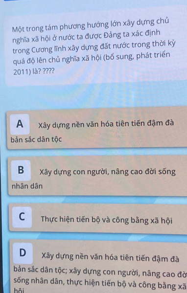 Một trong tám phương hướng lớn xây dựng chủ
nghĩa xã hội ở nước ta được Đảng ta xác định
trong Cương lĩnh xây dựng đất nước trong thời kỳ
quá độ lên chủ nghĩa xã hội (bổ sung, phát triển
2011) là? ????
A Xây dựng nền văn hóa tiên tiến đậm đà
bản sắc dân tộc
B Xây dựng con người, nâng cao đời sống
nhân dân
C Thực hiện tiến bộ và công bằng xã hội
D Xây dựng nền văn hóa tiên tiến đậm đà
bản sắc dân tộc; xây dựng con người, nâng cao đờ
sống nhân dân, thực hiện tiến bộ và công bằng xã
hội