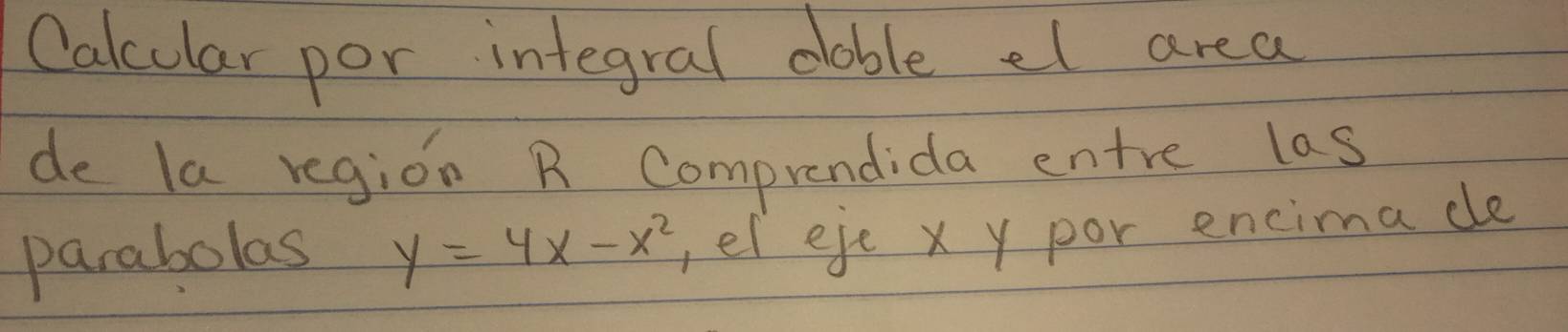 Calcular por integral dable el area 
de la region R Comprendida entre las 
parabolas y=4x-x^2 ,el eje x y por encima ce