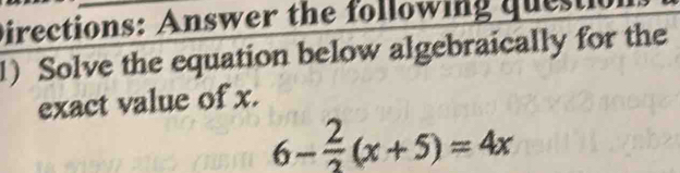 Directions: Answer the following questi 
1) Solve the equation below algebraically for the 
exact value of x.
6- 2/3 (x+5)=4x